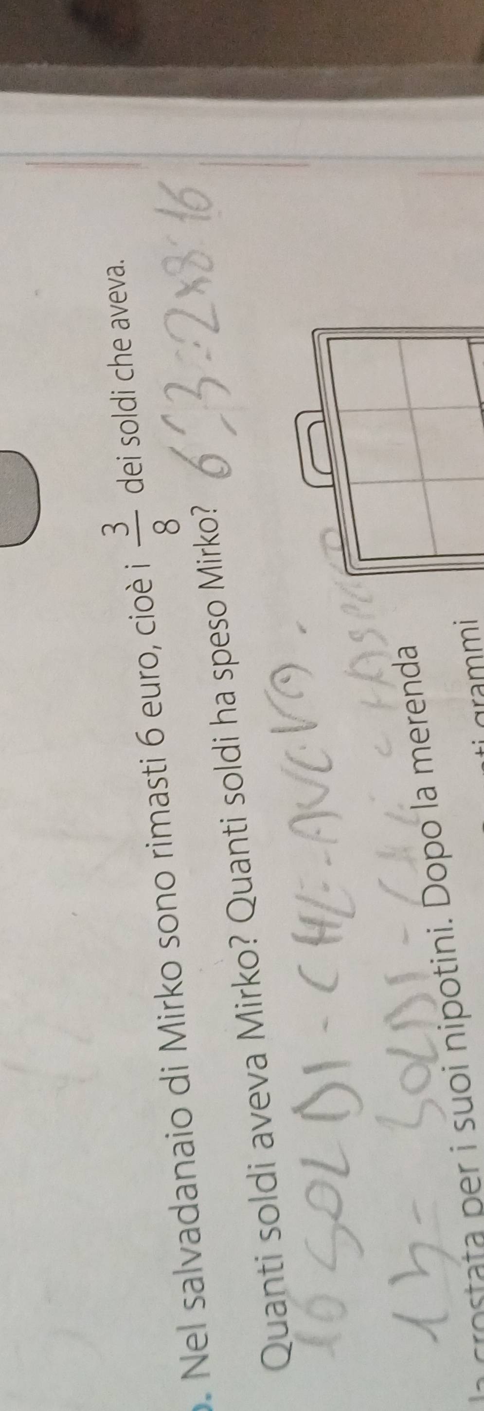 Nel salvadanaio di Mirko sono rimasti 6 euro, cioè i  3/8  dei soldi che aveva. 
Quanti soldi aveva Mirko? Quanti soldi ha speso Mirko? 
rost pr i suoi nipotini. Dopo la merenda 
grammi