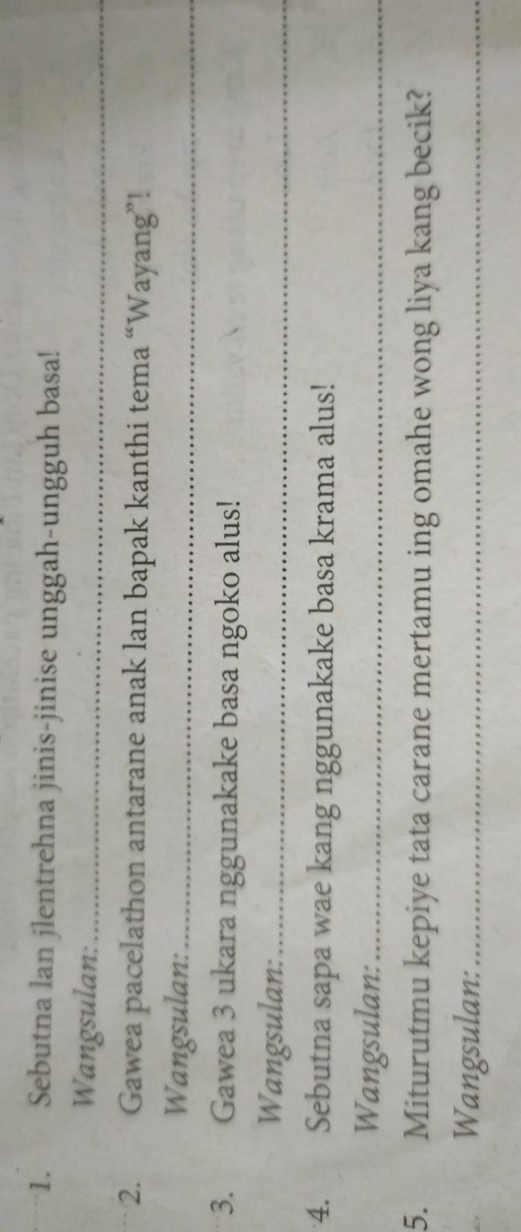 Sebutna lan jlentrehna jinis-jinise unggah-ungguh basa! 
Wangsulan:_ 
2. Gawea pacelathon antarane anak lan bapak kanthi tema “Wayang”! 
Wangsulan:_ 
3. Gawea 3 ukara nggunakake basa ngoko alus! 
Wangsulan:_ 
4. औ Sebutna sapa wae kang nggunakake basa krama alus! 
Wangsulan:_ 
5. Miturutmu kepiye tata carane mertamu ing omahe wong liya kang becik? 
Wangsulan:_