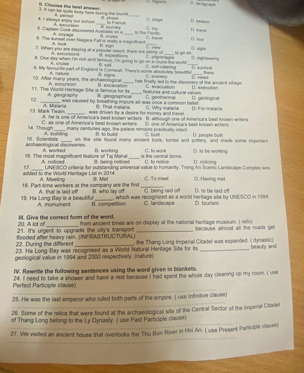 C. historic D. landscape
II. Choose the best answer:
3. It can be quite busy here during the tourist
A. period B. phase _C. stage D. season
4. I always enjoy our school_ to France. C. trip D. travel
A. excursion B. journey
5. Captain Cook discovered Australia on a _to the Pacific.
A. voyage B. cruise C. travel D. tour
6. The sunset over Niagara Fall is really a magnificent _D. sight
A. look B. sign C. view
7. When you are staying at a popular resort, there are plenty of _to go on.
A. excursions B. expeditions C. pilgrimages D. sightseeing
8. One day when I'm rich and famous, I'm going to go on a round-the-world
A. cruise B. sail C. self-catering _D. survival
9. My favourite part of England is Cornwall. There's some absolutely beautiful_ there.
A. nature B. signs C. scenery D. views
10. After many years, the archaeological _has finally led to the discovery of the ancient village.
A. excursion B. excavation C. evacuation D. execution
11. The World Heritage Site is famous for its _features and cultural values.
A. geography B. geographical C. geothermal D. geological
12. _was caused by breathing impure air was once a common belief.
A. Malaria B. That malaria C. Why malaria D: For malaria
13. Mark Twain, _, was driven by a desire for money and travel.
A. he is one of America's best known writers B. although one of America's best known writers
C. as one of America's best known writers D. one of America's best known writers
14. Though _many centuries ago, the palace remains practically intact.
A. building B. to build C. built D. people built
15. Scientists _on the site found many ancient tools, tombs and pottery, and made some important
archaeological discoveries.
A. worked B. working C. to work D. to be working
16. The most magnificent feature of Taj Mahal _is the central dome.
A. noticed B. being noticed C. to notice D. noticing
17. _UNESCO criteria for outstanding universal value to humanity, Trang An Scenic Landscape Complex was
added to the World Heritage List in 2014.
A. Meeting B. Met C. To meet D. Having met
18. Part-time workers at the company are the first _.
A. that is laid off B. who lay off C. being laid off D. to be laid off
19. Ha Long Bay is a beautiful_ , which was recognized as a world heritage site by UNESCO in 1994.
A. monument B. competition C. landscape D. tourism
III. Give the correct form of the word.
20. A lot of from ancient times are on display at the national heritage museum. ( relic)
21. It's urgent to upgrade the city's transport _because almost all the roads get
flooded after heavy rain. (INFRASTRUCTURAL)
22. During the different _, the Thang Long Imperial Citadel was expanded. ( dynastic)
23. Ha Long Bay was recognised as a World Natural Heritage Site for its _beauty and
geological value in 1994 and 2000 respectively. (nature)
IV. Rewrite the following sentences using the word given in blankets.
24. I need to take a shower and have a rest because I had spent the whole day cleaning up my room. ( use
_
Perfect Participle clause)
_
25. He was the last emperor who ruled both parts of the empire. ( use Infinitive clause)
26. Some of the relics that were found at the archaeological site of the Central Sector of the Imperial Citadel
_
of Thang Long belong to the Ly Dynasty. ( use Past Participle clause)
_
27. We visited an ancient house that overlooks the Thu Bon River in Hoi An. ( use Present Participle clause)