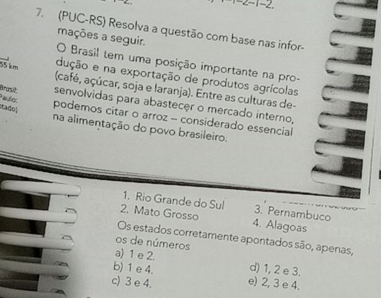 z-1-2. 
7. (PUC-RS) Resolva a questão com base nas infor-
mações a seguir.
O Brasil tem uma posição importante na pro-
dução e na exportação de produtos agrícolas
55 km (café, açúcar, soja e laranja). Entre as culturas de-
Paulo:
Brasil: senvolvidas para abastecer o mercado interno,
tado)
podemos citar o arroz - considerado essencial
na alimentação do povo brasileiro.
1. Rio Grande do Sul 3. Pernambuco
2. Mato Grosso 4. Alagoas
Os estados corretamente apontados são, apenas,
os de números
a) 1 e 2. d) 1, 2 e 3.
b) 1 e 4. e) 2, 3 e 4.
c) 3 e 4.