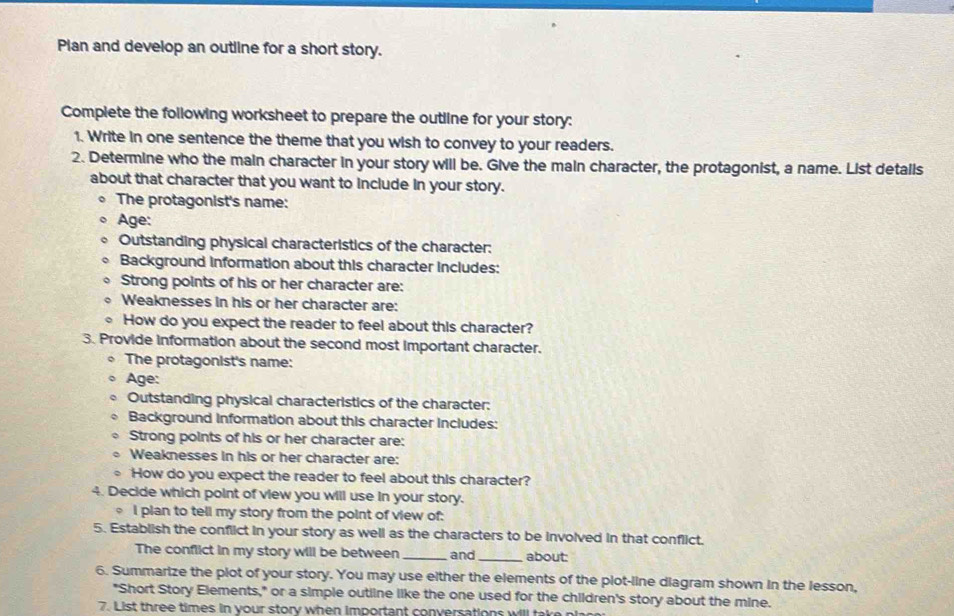 Plan and develop an outline for a short story. 
Complete the following worksheet to prepare the outline for your story: 
1. Write in one sentence the theme that you wish to convey to your readers. 
2. Determine who the main character in your story will be. Give the main character, the protagonist, a name. List detalls 
about that character that you want to include in your story. 
The protagonist's name: 
Age: 
Outstanding physical characteristics of the character: 
Background information about this character includes: 
Strong points of his or her character are: 
Weaknesses in his or her character are: 
。 How do you expect the reader to feel about this character? 
3. Provide information about the second most important character. 
The protagonist's name: 
Age: 
Outstanding physical characteristics of the character: 
Background information about this character includes: 
Strong points of his or her character are: 
Weaknesses in his or her character are: 
How do you expect the reader to feel about this character? 
4. Decide which point of view you will use in your story. 
, I plan to tell my story from the point of view of: 
5. Establish the conflict in your story as well as the characters to be involved in that conflict. 
The conflict in my story will be between _and about: 
6. Summarize the plot of your story. You may use either the elements of the plot-line diagram shown in the lesson, 
"Short Story Elements," or a simple outline like the one used for the children's story about the mine. 
7. List three times in vour story when important conversations will tak