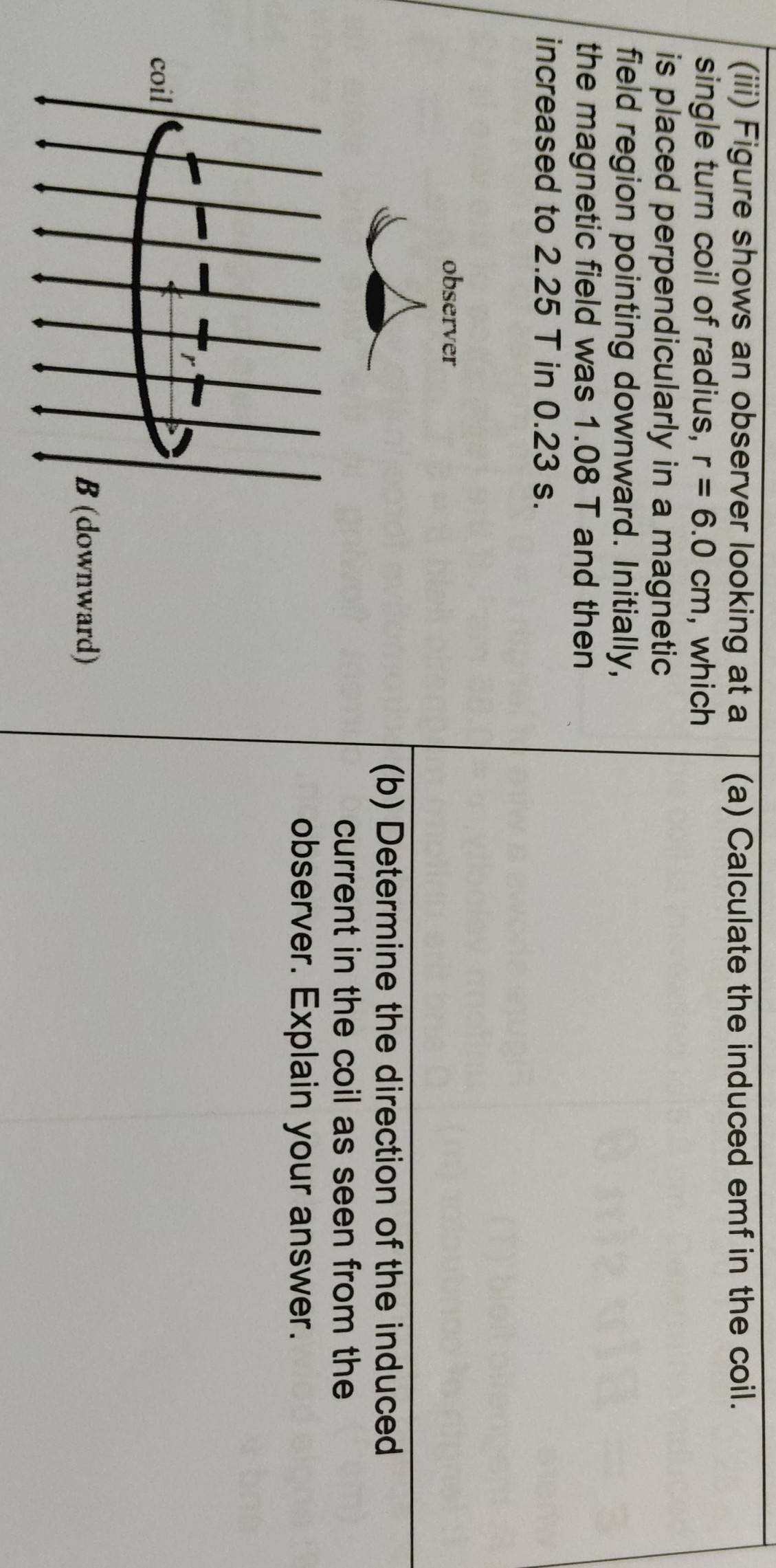 (iii) Figure shows an observer looking at a (a) Calculate the induced emf in the coil. 
single turn coil of radius, r=6.0cm , which 
is placed perpendicularly in a magnetic 
field region pointing downward. Initially, 
the magnetic field was 1.08 T and then 
increased to 2.25 T in 0.23 s. 
(b) Determine the direction of the induced 
current in the coil as seen from the 
observer. Explain your answer.