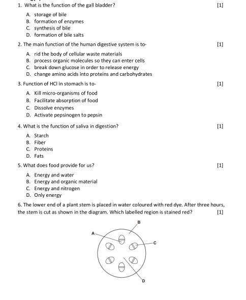 What is the function of the gall bladder? [1]
A. storage of bile
B. formation of enzymes
C. synthesis of bile
D. formation of bile salts
2. The main function of the human digestive system is to- [1]
A rid the body of cellular waste materials
B. process organic molecules so they can enter cells
C. break down glucose in order to release energy
D. change amino acids into proteins and carbohydrates
3. Function of HCI in stomach is to- [1]
A. Kill micro-organisms of food
B. Facilitate absorption of food
C. Dissolve enzymes
D. Activate pepsinogen to pepsin
4. What is the function of saliva in digestion? [1]
A. Starch
B. Fiber
C. Proteins
D. Fats
5. What does food provide for us? [1]
A. Energy and water
B. Energy and organic material
C. Energy and nitrogen
D. Only energy
6. The lower end of a plant stem is placed in water coloured with red dye. After three hours,
the stem is cut as shown in the diagram. Which labelled region is stained red? [1]
B
-C
D