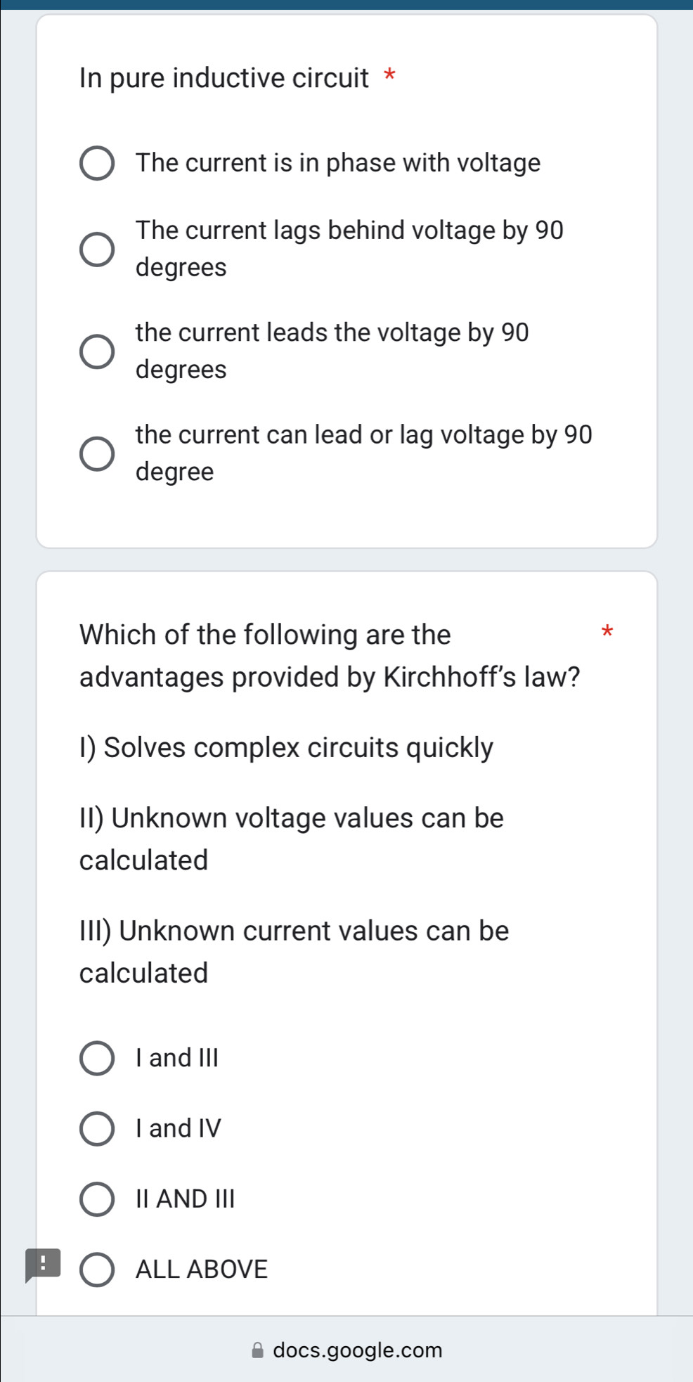 In pure inductive circuit *
The current is in phase with voltage
The current lags behind voltage by 90
degrees
the current leads the voltage by 90
degrees
the current can lead or lag voltage by 90
degree
Which of the following are the
*
advantages provided by Kirchhoff's law?
I) Solves complex circuits quickly
II) Unknown voltage values can be
calculated
III) Unknown current values can be
calculated
I and III
I and IV
ⅡANDIII
!
ALL ABOVE
docs.google.com