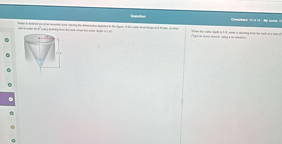 Question Completed: 15 of 15 My score: 1 
Water is drained out of an inverted cone, having the dimensions depicted in the figure. If the water level drops at 8 ft/min, at what When the water depth is 5 ft, water is draining from the tank at a rate of 
rate is water (inft)^3 /min) draining from the tank when the water depth is 5 ft? (Type an exact answer, using x as needed.)