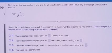 Find the vertical asymplotes, if any, and the values of x corresponding to holes, if any, of the graph of the rational function.
f(x)= x/x^2+17 
Select the correct choice bekow and, if necessary, fill in the answer box to complete your choice. (Type an integer or a
fraction. Use a comma to separate answers as needed.)
A. The vertical asymptote(s) is (are x=□. There are no holes.
B. The vertical asymptote(s) is (are x=□ and hole(s) corresponding to x=□
C. There are no vertical asymptotes but there is (are) hole(s) corresponding to x=□
D. There are no discontinuities