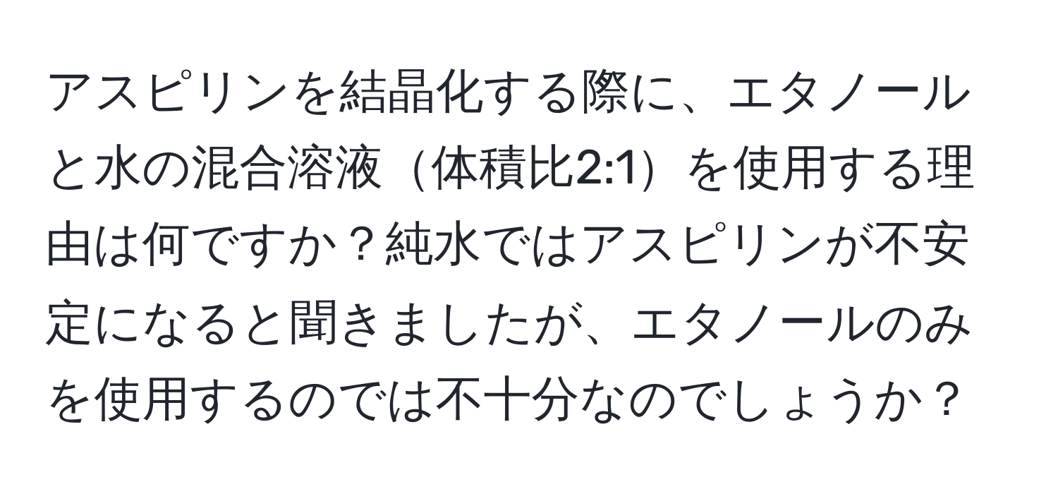 アスピリンを結晶化する際に、エタノールと水の混合溶液体積比2:1を使用する理由は何ですか？純水ではアスピリンが不安定になると聞きましたが、エタノールのみを使用するのでは不十分なのでしょうか？