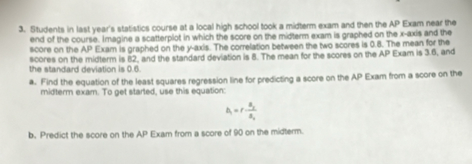 Students in last year's statistics course at a local high school took a midterm exam and then the AP Exam near the 
end of the course. Imagine a scatterplot in which the score on the midterm exam is graphed on the x-axis and the 
score on the AP Exam is graphed on the y-axis. The correlation between the two scores is 0.8. The mean for the 
scores on the midterm is 82, and the standard deviation is 8. The mean for the scores on the AP Exam is 3.6, and 
the standard deviation is 0.6. 
a. Find the equation of the least squares regression line for predicting a score on the AP Exam from a score on the 
midterm exam. To get started, use this equation:
b_1=r· frac S_2S_2
b. Predict the score on the AP Exam from a score of 90 on the midterm.