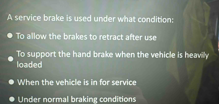 A service brake is used under what condition:
To allow the brakes to retract after use
To support the hand brake when the vehicle is heavily
loaded
When the vehicle is in for service
Under normal braking conditions