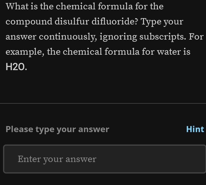 What is the chemical formula for the 
compound disulfur difluoride? Type your 
answer continuously, ignoring subscripts. For 
example, the chemical formula for water is
H2O. 
Please type your answer Hint 
Enter your answer