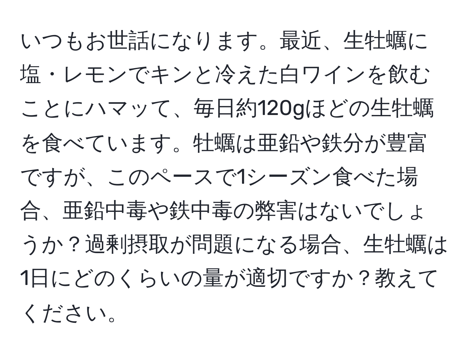 いつもお世話になります。最近、生牡蠣に塩・レモンでキンと冷えた白ワインを飲むことにハマッて、毎日約120gほどの生牡蠣を食べています。牡蠣は亜鉛や鉄分が豊富ですが、このペースで1シーズン食べた場合、亜鉛中毒や鉄中毒の弊害はないでしょうか？過剰摂取が問題になる場合、生牡蠣は1日にどのくらいの量が適切ですか？教えてください。