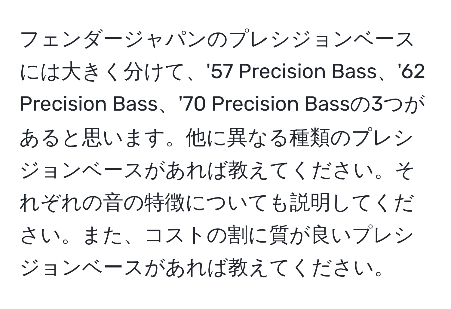 フェンダージャパンのプレシジョンベースには大きく分けて、'57 Precision Bass、'62 Precision Bass、'70 Precision Bassの3つがあると思います。他に異なる種類のプレシジョンベースがあれば教えてください。それぞれの音の特徴についても説明してください。また、コストの割に質が良いプレシジョンベースがあれば教えてください。