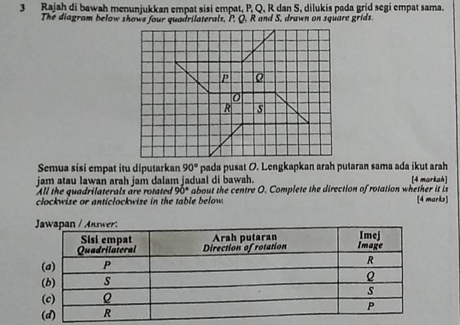 Rajah di bawah menunjukkan empat sisi empat, P, Q, R dan S, dilukis pada grid segi empat sama.
The diagram below shows four quadrilaterals, P, Q, R and S, drawn on square grids.
Semua sisi empat itu diputarkan 90° pada pusat O. Lengkapkan arah putaran sama ada ikut arah
jam atau lawan arah jam dalam jadual di bawah. [4 markah]
All the quadrilaterals are rotated 90° about the centre O. Complete the direction of rotation whether it is
clockwise or anticlockwise in the table below. [4 marks]