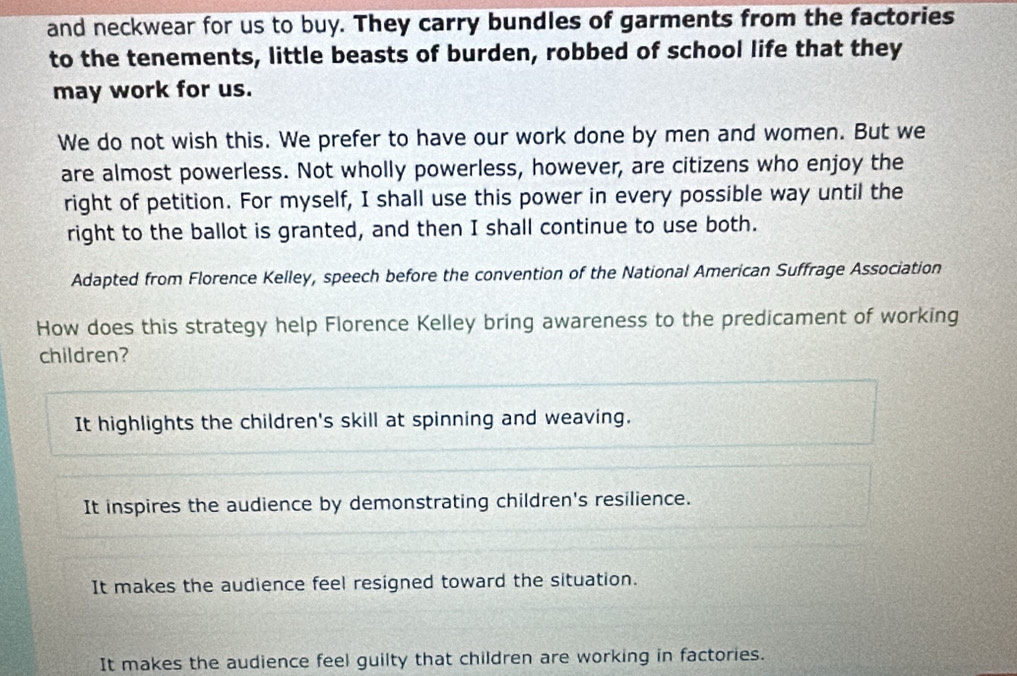 and neckwear for us to buy. They carry bundles of garments from the factories
to the tenements, little beasts of burden, robbed of school life that they
may work for us.
We do not wish this. We prefer to have our work done by men and women. But we
are almost powerless. Not wholly powerless, however, are citizens who enjoy the
right of petition. For myself, I shall use this power in every possible way until the
right to the ballot is granted, and then I shall continue to use both.
Adapted from Florence Kelley, speech before the convention of the National American Suffrage Association
How does this strategy help Florence Kelley bring awareness to the predicament of working
children?
It highlights the children's skill at spinning and weaving.
It inspires the audience by demonstrating children's resilience.
It makes the audience feel resigned toward the situation.
It makes the audience feel guilty that children are working in factories.