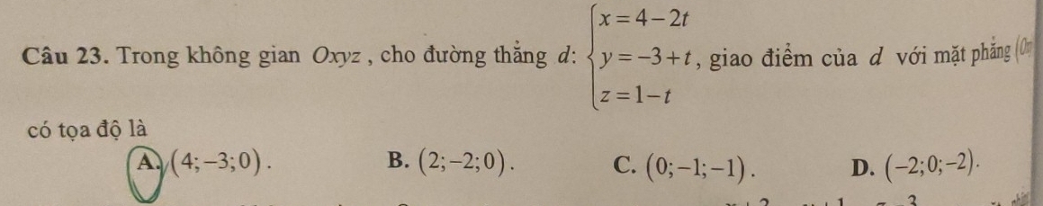 Trong không gian Oxyz , cho đường thắng d: beginarrayl x=4-2t y=-3+t z=1-tendarray. , giao điểm của d với mặt phăng 0
có tọa độ là
A (4;-3;0).
B. (2;-2;0). C. (0;-1;-1). D. (-2;0;-2). 
2