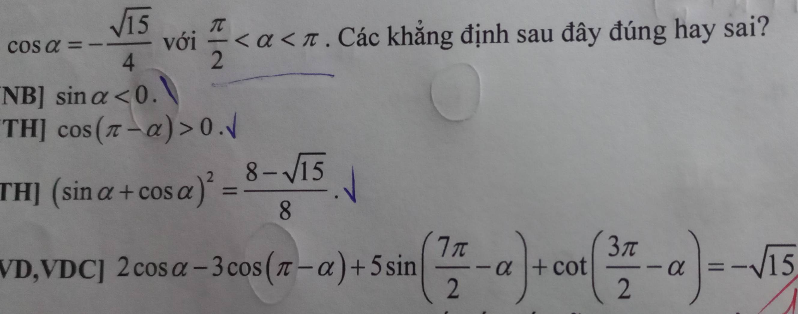 cos alpha =- sqrt(15)/4  với  π /2  . Các khẳng định sau đây đúng hay sai?
NB] sin alpha <0</tex>
TH] cos (π -alpha )>0.sqrt()
TH] (sin alpha +cos alpha )^2= (8-sqrt(15))/8 .
VD,VDC]2cos alpha -3cos (π -alpha )+5sin ( 7π /2 -alpha )+cot ( 3π /2 -alpha )=-sqrt(15)