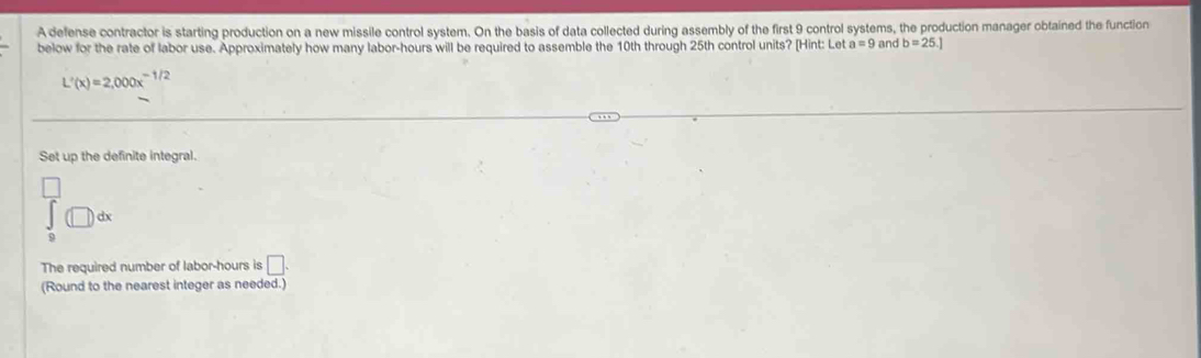 A defense contractor is starting production on a new missile control system. On the basis of data collected during assembly of the first 9 control systems, the production manager obtained the function 
below for the rate of labor use. Approximately how many labor-hours will be required to assemble the 10th through 25th control units? [Hint: Let a=9 and b=25.]
L'(x)=2,000x^(-1/2)
Set up the definite integral. 
□
∈tlimits _0^(□)(□ )dx
The required number of labor-hours is □. 
(Round to the nearest integer as needed.)