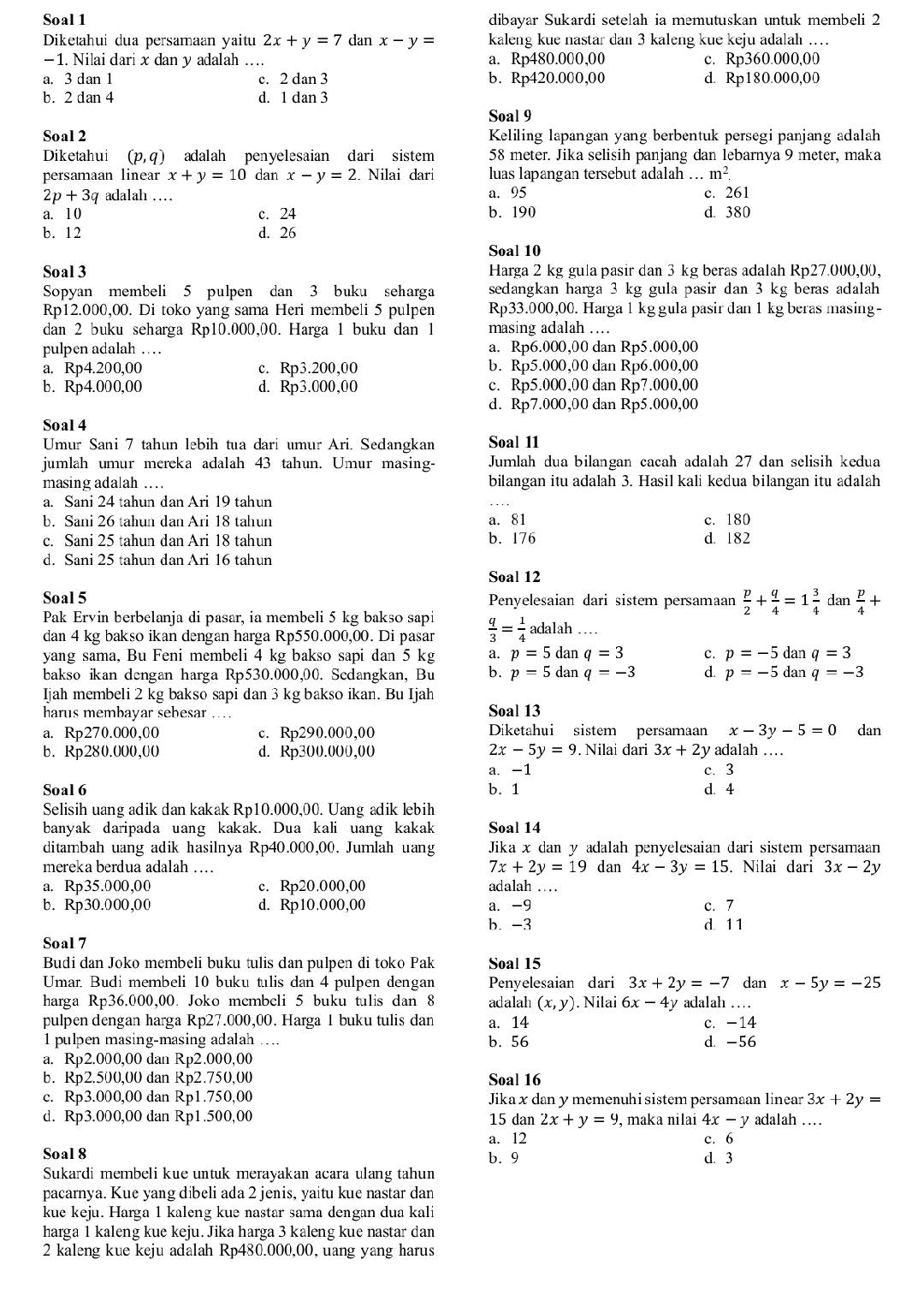 Soal 1 dibayar Sukardi setelah ia memutuskan untuk membeli 2
Diketahui dua persamaan yaitu 2x+y=7 dan x-y= kaleng kue nastar dan 3 kaleng kue keju adalah …
- 1. Nilai dari x dan y adalah … a. Rp480.000,00 c. Rp360.000,00
a. 3 dan 1 c. 2 dan 3 b. Rp420.000,00 d. Rp180.000,00
b. 2 dan 4 d. 1 dan 3
Soal 9
Soal 2  Keliling lapangan yang berbentuk persegi panjang adalah
Diketahui (p,q) adalah penyelesaian dari sistem 58 meter. Jika selisih panjang dan lebarnya 9 meter, maka
persamaan linear x+y=10 ( lanx-y=2. Nilai dari luas lapangan tersebut adalah …. m^2.
2p+3q adalah …_ a. 95 c. 261
a. 1 0 c. 24 b. 190 d. 380
b. 12 d. 26
Soal 10
Soal 3 Harga 2 kg gula pasir dan 3 kg beras adalah Rp27.000,00,
Sopyan membeli 5 pulpen dan 3 buku seharga sedangkan harga 3 kg gula pasir dan 3 kg beras adalah 
Rp12.000,00. Di toko yang sama Heri membeli 5 pulpen Rp33.000,00. Harga 1 kg gula pasir dan 1 kg beras masing-
dan 2 buku seharga Rp10.000,00. Harga 1 buku dan 1 masing adalah .
pulpen adalah … a. Rp6.000,00 dan Rp5.000,00
a. Rp4.200,00 c. Rp3.200,00 b. Rp5.000,00 dan Rp6.000,00
b. Rp4.000,00 d. Rp3.000,00 c. Rp5.000,00 dan Rp7.000,00
d. Rp7.000,00 dan Rp5.000,00
Soal 4
Umur Sani 7 tahun lebih tua dari umur Ari. Sedangkan Soal 11
jumlah umur mereka adalah 43 tahun. Umur masing- Jumlah dua bilangan cacah adalah 27 dan selisih kedua
masing adalah … bilangan itu adalah 3. Hasil kali kedua bilangan itu adalah
a. Sani 24 tahun dan Ari 19 tahun
b. Sani 26 tahun dan Ari 18 tahun a. 81 c. 180
c. Sani 25 tahun dan Ari 18 tahun b. 176 d. 182
d. Sani 25 tahun dan Ari 16 tahun
Soal 12
Soal 5 Penyelesaian dari sistem persamaan  p/2 + q/4 =1 3/4  dan  p/4 +
Pak Ervin berbelanja di pasar, ia membeli 5 kg bakso sapi  q/3 = 1/4  adalah …
dan 4 kg bakso ikan dengan harga Rp550.000,00. Di pasar
yang sama, Bu Feni membeli 4 kg bakso sapi dan 5 kg a. p=5danq=3 c. p=-5 dan q=3
bakso ikan dengan harga Rp530.000,00. Sedangkan, Bu b. p=5danq=-3 d. p=-5 dan q=-3
Ijah membeli 2 kg bakso sapi dan 3 kg bakso ikan. Bu Ijah
harus membayar sebesar .... Soal 13
a. Rp270.000,00 c. Rp290.000,00 Diketahui sistem persamaan x-3y-5=0 dan
b. Rp280.000,00 d. Rp300.000,00 2x-5y=9.. Nilai dari 3x+2y y adalah …_
a. -1 c. 3
Soal 6 b. 1 d. 4
Selisih uang adik dan kakak Rp10.000,00. Uang adik lebih
banyak daripada uang kakak. Dua kali uang kakak Soal 14
ditambah uang adik hasilnya Rp40.000,00. Jumlah uang Jika x dan y adalah penyelesaian dari sistem persamaan
mereka berdua adalah …. 7x+2y=19 dan 4x-3y=15. Nilai dari 3x-2y
a. Rp35.000,00 c. Rp20.000,00 adalah ....
b. Rp30.000,00 d. Rp10.000,00 a. -9 c. 7
b. -3 d 11
Soal 7
Budi dan Joko membeli buku tulis dan pulpen di toko Pak Soal 15
Umar. Budi membeli 10 buku tulis dan 4 pulpen dengan Penyelesaian dari 3x+2y=-7 dan x-5y=-25
harga Rp36.000,00. Joko membeli 5 buku tulis dan 8 adalah (x,y). Nilai 6x-4y y adalah ….
pulpen dengan harga Rp27.000,00. Harga 1 buku tulis dan a. 14 c. -14
1 pulpen masing-masing adalah _b. 56 d. -56
a. Rp2.000,00 dan Rp2.000,00
b. Rp2.500,00 dan Rp2.750,00 Soal 16
c. Rp3.000,00 dan Rp1.750,00 Jika xdan y memenuhi sistem persamaan linear 3x+2y=
d. Rp3.000,00 dan Rp1.500,00 15 dan 2x+y=9 , maka nilai 4x-y adalah …
a. 12 c. 6
Soal 8 b. 9 d. 3
Sukardi membeli kue untuk merayakan acara ulang tahun
pacarnya. Kue yang dibeli ada 2 jenis, yaitu kue nastar dan
kue keju. Harga 1 kaleng kue nastar sama dengan dua kali
harga 1 kaleng kue keju. Jika harga 3 kaleng kue nastar dan
2 kaleng kue keju adalah Rp480.000,00, uang yang harus