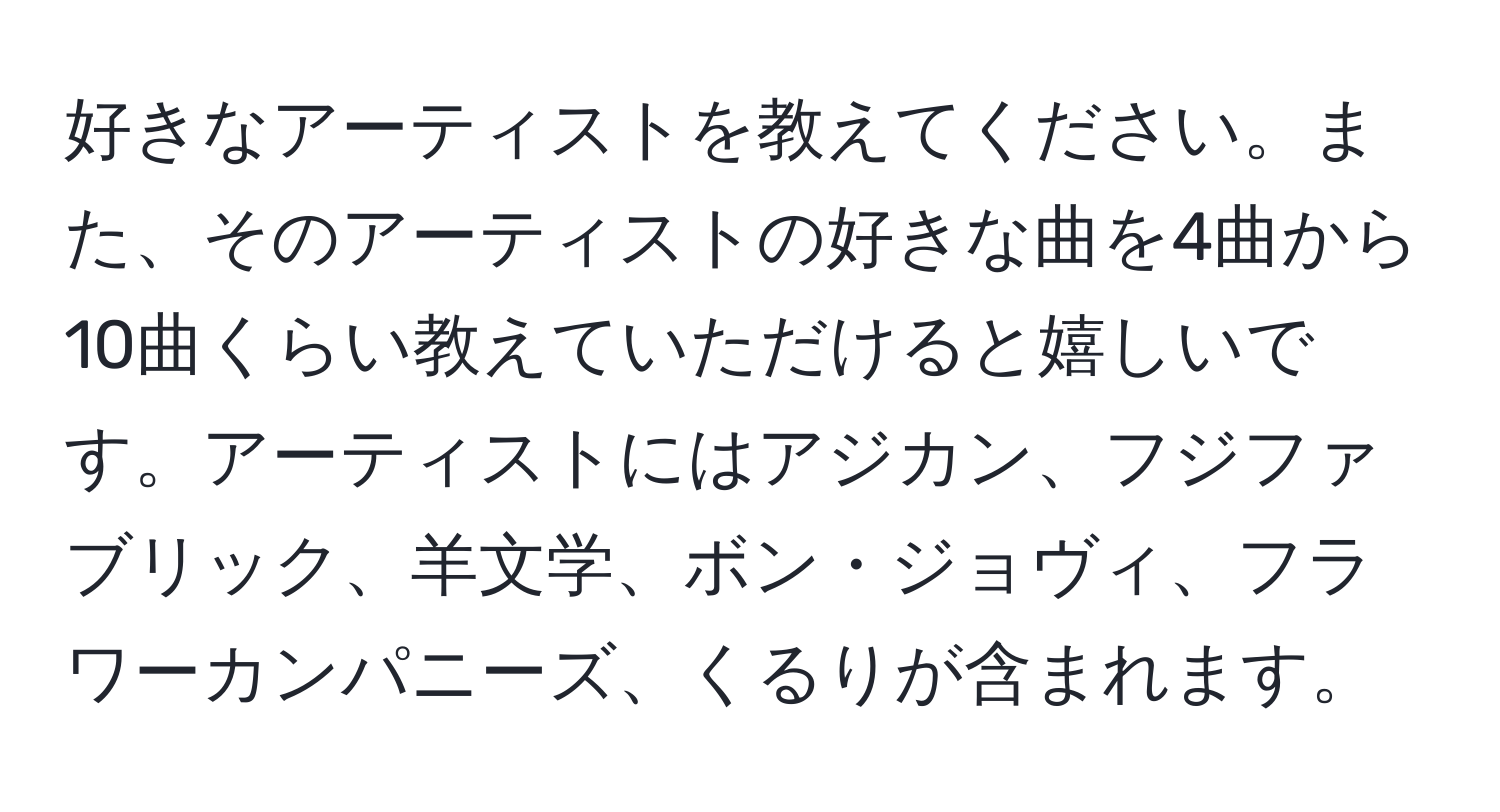 好きなアーティストを教えてください。また、そのアーティストの好きな曲を4曲から10曲くらい教えていただけると嬉しいです。アーティストにはアジカン、フジファブリック、羊文学、ボン・ジョヴィ、フラワーカンパニーズ、くるりが含まれます。