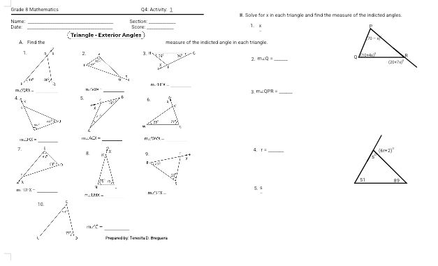 Grade 8 Mathematics Q4: Activity: 1 B. Solve for x in each triangle and find the measure of the indicted angles.
_
_
Name Date: _Section Score: _1. x 
Triangle - Exterior Angles
A Find the measure of the indicted angle in each triangle.
m∠ Q=
2.
_
<
m  IFl- _
_
GR Me=
_
3. m∠ QPR= _
5、 
_
∠ JXX= m∠ 4□ _ m∠ YWX_  _
4. r= _
8. 
_
5.
m∠ 13|x-
_
m∠ UAK=_ 
m∠ 5118
_
m∠ C=
Prepared by: Teresita D. Breguera