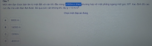 Một viên đạn được bản lện từ mặt đất với vận tốc đầu nòng là 200mia theo phương hợp với mặt phẳng ngang một gọc 30°. Xác định độ cao
cực đại mà viên đạn đạt được. Bỏ qua sức cán không khi, lấy g=10m/s^2
Chọn một đáp án đùng
A 8000 m
B 16000 m
C 2000m
D 4000 m