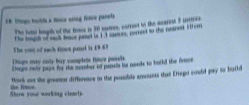 1R trogo burtds a fance using fênce panela 
The fotal lengih of the fence is 50 meires, correct to the nearest 5 metres
The lengh of each fence panel is 1 3 meures, correst to the nearest 10sm
The cost of each fence panal is £9 69
Thege may only buy complets fence panels. 
Enego only pays for the number of panels he needs to build the fence 
Work out the greatest difference in the possible amounts that Disgo could psy to build 
the fence. 
Show your working clearly.