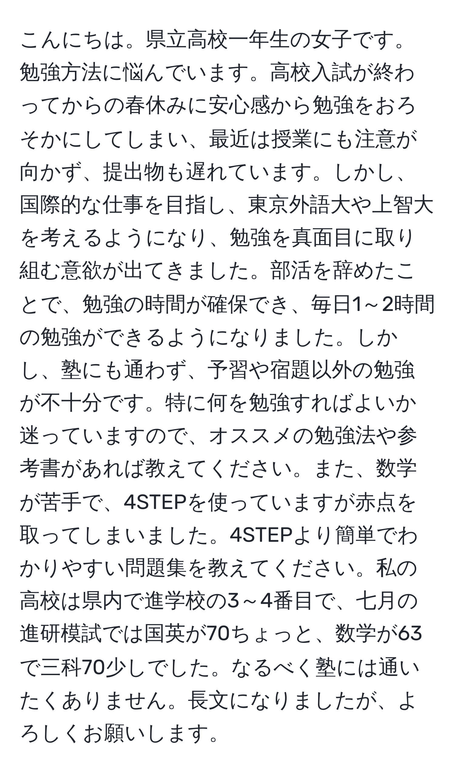 こんにちは。県立高校一年生の女子です。勉強方法に悩んでいます。高校入試が終わってからの春休みに安心感から勉強をおろそかにしてしまい、最近は授業にも注意が向かず、提出物も遅れています。しかし、国際的な仕事を目指し、東京外語大や上智大を考えるようになり、勉強を真面目に取り組む意欲が出てきました。部活を辞めたことで、勉強の時間が確保でき、毎日1～2時間の勉強ができるようになりました。しかし、塾にも通わず、予習や宿題以外の勉強が不十分です。特に何を勉強すればよいか迷っていますので、オススメの勉強法や参考書があれば教えてください。また、数学が苦手で、4STEPを使っていますが赤点を取ってしまいました。4STEPより簡単でわかりやすい問題集を教えてください。私の高校は県内で進学校の3～4番目で、七月の進研模試では国英が70ちょっと、数学が63で三科70少しでした。なるべく塾には通いたくありません。長文になりましたが、よろしくお願いします。