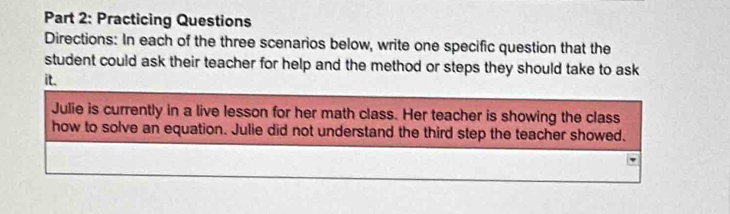 Practicing Questions 
Directions: In each of the three scenarios below, write one specific question that the 
student could ask their teacher for help and the method or steps they should take to ask 
it. 
Julie is currently in a live lesson for her math class. Her teacher is showing the class 
how to solve an equation. Julie did not understand the third step the teacher showed.