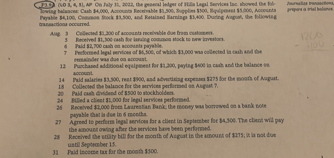 P3.9A (1.03,4,5) , AP On July 31, 2022, the general ledger of Hills Legal Services Inc. showed the fol- Journalize transactions, 
lowing balances: Cash $4,000, Accounts Receivable $1,500, Supplies $500, Equipment $5,000, Accounts prepare a trial balance. 
Payable $4,100, Common Stock $3,500, and Retained Earnings $3,400. During August, the following 
transactions occurred. 
Aug. 3 Collected $1,200 of accounts receivable due from customers. 
5 Received $1,300 cash for issuing common stock to new investors. 
6 Paid $2,700 cash on accounts payable. 
7 Performed legal services of $6,500, of which $3,000 was collected in cash and the 
remainder was due on account. 
12 Purchased additional equipment for $1,200, paying $400 in cash and the balance on 
account. 
14 Paid salaries $3,500, rent $900, and advertising expenses $275 for the month of August. 
18 Collected the balance for the services performed on August 7. 
20 Paid cash dividend of $500 to stockholders. 
24 Billed a client $1,000 for legal services performed. 
26 Received $2,000 from Laurentian Bank; the money was borrowed on a bank note 
payable that is due in 6 months. 
27 Agreed to perform legal services for a client in September for $4,500. The client will pay 
the amount owing after the services have been performed. 
28 Received the utility bill for the month of August in the amount of $275; it is not due 
until September 15. 
31 Paid income tax for the month $500.