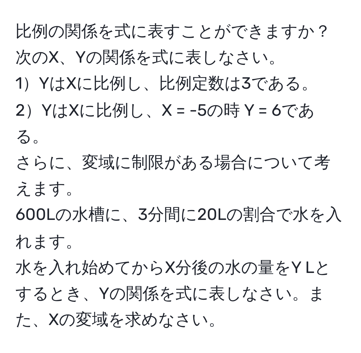 比例の関係を式に表すことができますか？次のX、Yの関係を式に表しなさい。  
1YはXに比例し、比例定数は3である。  
2YはXに比例し、X = -5の時 Y = 6である。  
さらに、変域に制限がある場合について考えます。  
600Lの水槽に、3分間に20Lの割合で水を入れます。  
水を入れ始めてからX分後の水の量をY Lとするとき、Yの関係を式に表しなさい。また、Xの変域を求めなさい。