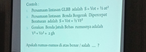 Contoh : 
Persamaan lintasan GLBB adalah S=Vot+1/2at^2
Persamaan lintasan Benda Bergerak Dipercepat 
Beraturan adalah S=Vot+1/2Vt^2
3. Gerakan Benda Jatuh Bebas rumusnya adalah
V^2=Vo^2+2gh
Apakah rumus-rumus di atas benar / salah .... ?