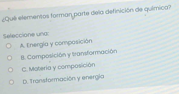 ¿Qué elementos forman parte dela definición de química?
Seleccione una:
A. Energía y composición
B. Composición y transformación
C. Materia y composición
D. Transformación y energía