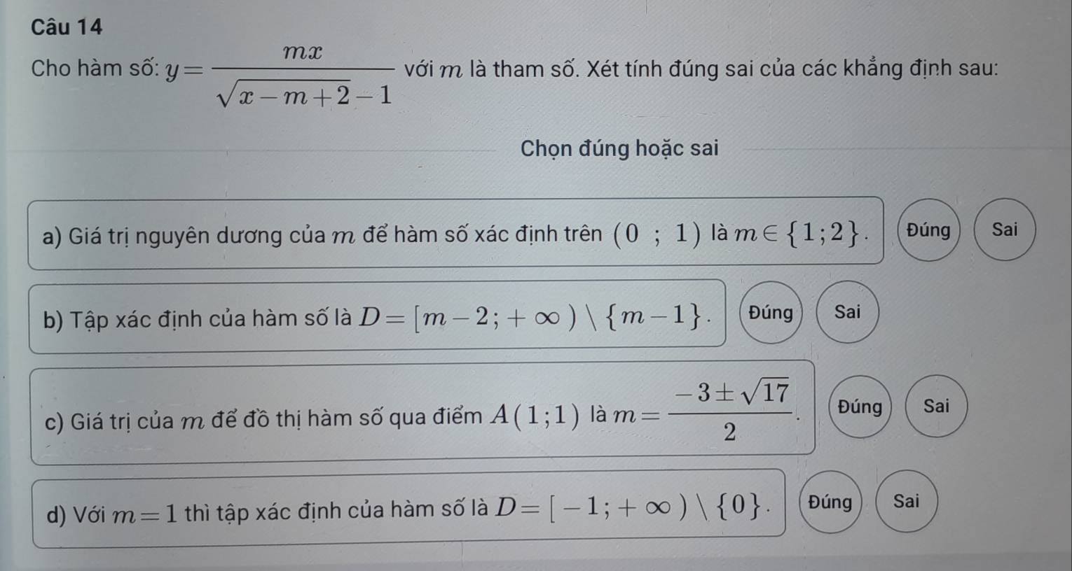 Cho hàm số: y= mx/sqrt(x-m+2)-1  với m là tham số. Xét tính đúng sai của các khẳng định sau:
Chọn đúng hoặc sai
a) Giá trị nguyên dương của m để hàm số xác định trên (0;1) là m∈  1;2. Đúng Sai
b) Tập xác định của hàm số là D=[m-2;+∈fty ) m-1. Đúng Sai
c) Giá trị của m để đồ thị hàm số qua điểm A(1;1) là m= (-3± sqrt(17))/2 . Đúng Sai
d) Với m=1 thì tập xác định của hàm số là D=[-1;+∈fty )| 0. Đúng Sai