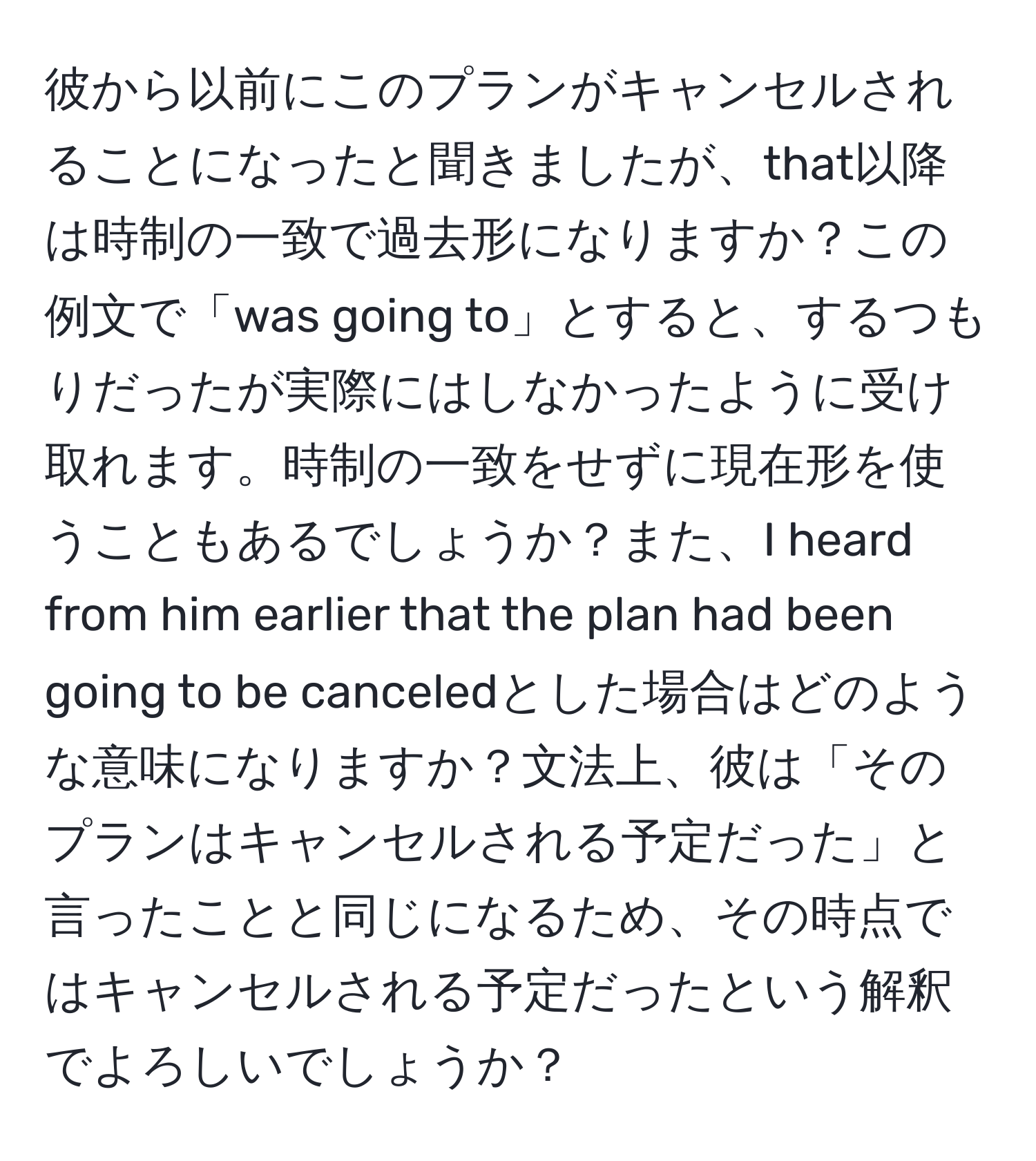 彼から以前にこのプランがキャンセルされることになったと聞きましたが、that以降は時制の一致で過去形になりますか？この例文で「was going to」とすると、するつもりだったが実際にはしなかったように受け取れます。時制の一致をせずに現在形を使うこともあるでしょうか？また、I heard from him earlier that the plan had been going to be canceledとした場合はどのような意味になりますか？文法上、彼は「そのプランはキャンセルされる予定だった」と言ったことと同じになるため、その時点ではキャンセルされる予定だったという解釈でよろしいでしょうか？