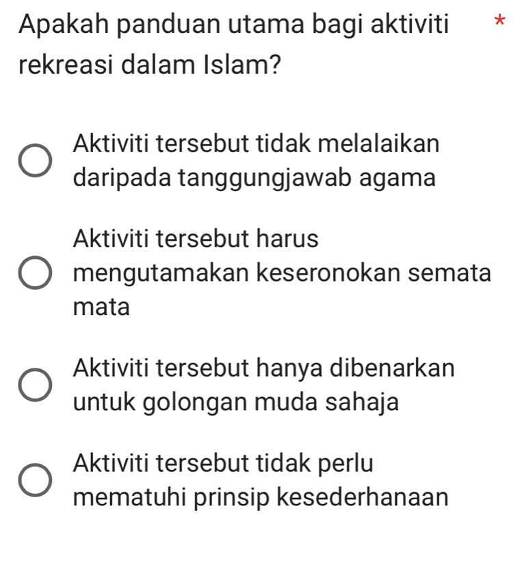 Apakah panduan utama bagi aktiviti €£*
rekreasi dalam Islam?
Aktiviti tersebut tidak melalaikan
daripada tanggungjawab agama
Aktiviti tersebut harus
mengutamakan keseronokan semata
mata
Aktiviti tersebut hanya dibenarkan
untuk golongan muda sahaja
Aktiviti tersebut tidak perlu
mematuhi prinsip kesederhanaan