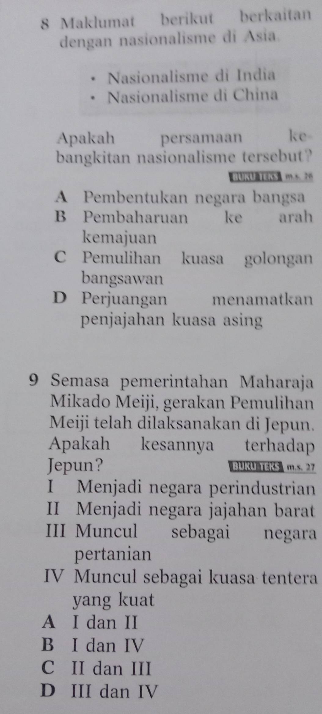 Maklumat berikut berkaitan
dengan nasionalisme di Asia.
Nasionalisme di India
Nasionalisme di China
Apakah persamaan
ke-
bangkitan nasionalisme tersebut?
BUKU TEKS m.s. 26
A Pembentukan negara bangsa
B Pembaharuan ke arah
kemajuan
C Pemulihan kuasa golongan
bangsawan
D Perjuangan menamatkan
penjajahan kuasa asing
9 Semasa pemerintahan Maharaja
Mikado Meiji, gerakan Pemulihan
Meiji telah dilaksanakan di Jepun.
Apakah kesannya terhadap
Jepun? BUKU TEKS m.s. 27
I Menjadi negara perindustrian
II Menjadi negara jajahan barat
III Muncul sebagai negara
pertanian
IV Muncul sebagai kuasa tentera
yang kuat
A I dan II
B I dan IV
C II dan III
D III dan IV