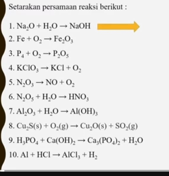 Setarakan persamaan reaksi berikut : 
1. Na_2O+H_2Oto NaOH
2. Fe+O_2to Fe_2O_3
3. P_4+O_2to P_2O_5
4. KClO_3to KCl+O_2
5. N_2O_3to NO+O_2
6. N_2O_5+H_2Oto HNO_3
7. Al_2O_3+H_2Oto Al(OH)_3
8. Cu_2S(s)+O_2(g)to Cu_2O(s)+SO_2(g)
9. H_3PO_4+Ca(OH)_2to Ca_3(PO_4)_2+H_2O
10. Al+HClto AlCl_3+H_2