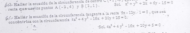 60- Hallar la ecuación de la circunferencia de centro _ (_ =) x^2+y^2+2x+6y-15=0
recta que use los puntos A(-2,4) y B(2,1). Sol. 
6/- Hallár la ecuación de la circunferencia tangente a la recta 5x-12y.-1=0 , que sea 
concéntrica con la circunferencia 4x^2/ 4y^2-16x/ 20y/ 25=0. 
*Sol. 4x^2+4y^2-16x+20y+5=0.