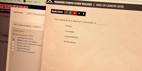 2F Courses%2Fepm 
Anire - Würich MARINE CORPS CORE VALUES | END OF LESSON QUIZ 
MARI 
Learnin 4 5 
QUESTION 2 3 
Full Screen 3410 Developin 
d = Cataloo The bedrock of a Marine's character is 
Honae 
_
3410 Developing Leaders Courage 
Course Menu 
Detai K 3#10 Devssping Leader Commitment 
Undenständing Valuns 
ng Le Marne Corps Leadership Fagedelp Marine Corps Core Walues Endurance 
Lthical Levdenship 
Ind al Coatse Conclusión Tear Developrent