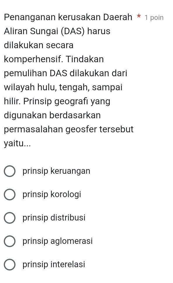 Penanganan kerusakan Daerah * 1 poin
Aliran Sungai (DAS) harus
dilakukan secara
komperhensif. Tindakan
pemulihan DAS dilakukan dari
wilayah hulu, tengah, sampai
hilir. Prinsip geografı yang
digunakan berdasarkan
permasalahan geosfer tersebut
yaitu...
prinsip keruangan
prinsip korologi
prinsip distribusi
prinsip aglomerasi
prinsip interelasi