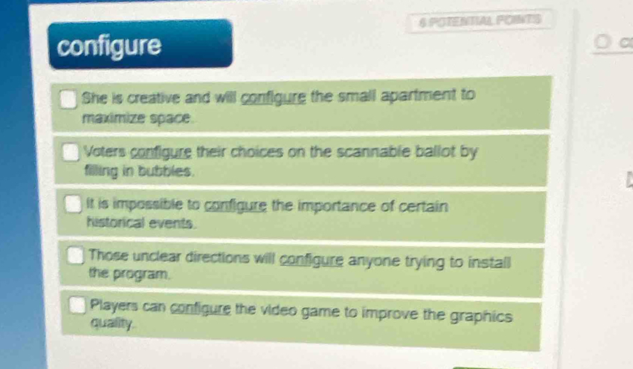 POTENTIAL POINTS
configure
She is creative and will configure the small apartment to
maximize space
Voters configure their choices on the scannable ballot by
filling in bubbles.
It is impossible to configure the importance of certain
historical events.
Those unclear directions will configure anyone trying to install
the program.
Players can configure the video game to improve the graphics
quality.