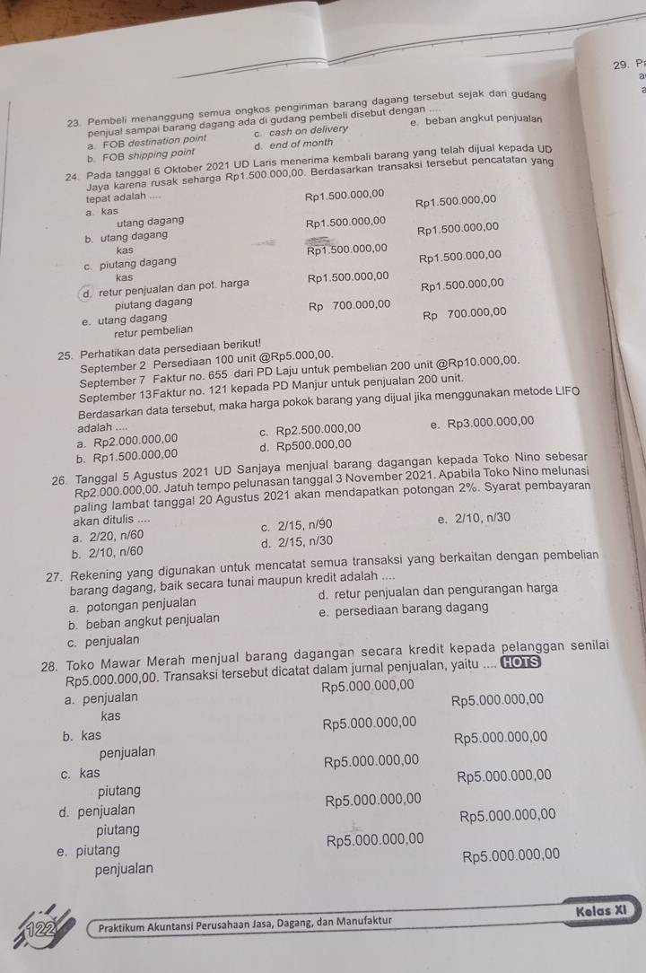 a
23. Pembeli menanggung semua ongkos pengiriman barang dagang tersebut sejak dari gudanq
penjual sampai barang dagang ada di gudang pembeli disebut dengan .... e. beban angkut penjualan
a. FOB destination point c. cash on delivery
b. FOB shipping point d. end of month
24. Pada tanggal 6 Oktober 2021 UD Laris menerima kembali barang yang telah dijual kepada UD
Jaya karena rusak seharga Rp1.500.000,00. Berdasarkan transaksi tersebut pencatatan yang
tepat adalah ....
a kas Rp1.500.000,00
utang dagang Rp1.500.000,00
Rp1.500.000,00
b. utang dagang Rp1.500.000,00
kas
Rp1.500.000,00
c. piutang dagang Rp1.500.000,00
kas
d. retur penjualan dan pot. harga Rp1.500.000,00
piutang dagang Rp1.500.000,00
e. utang dagang Rp 700.000,00
retur pembelian Rp 700.000,00
25. Perhatikan data persediaan berikut!
September 2 Persediaan 100 unit @Rp5.000,00.
September 7 Faktur no. 655 dari PD Laju untuk pembelian 200 unit @Rp10.000,00.
September 13Faktur no. 121 kepada PD Manjur untuk penjualan 200 unit.
Berdasarkan data tersebut, maka harga pokok barang yang dijual jika menggunakan metode LIFO
adalah ....
a. Rp2.000.000,00 c. Rp2.500.000,00 e. Rp3.000.000,00
b. Rp1.500.000,00 d. Rp500.000,00
26. Tanggal 5 Agustus 2021 UD Sanjaya menjual barang dagangan kepada Toko Nino sebesar
Rp2.000.000,00. Jatuh tempo pelunasan tanggal 3 November 2021. Apabila Toko Nino melunasi
paling lambat tanggal 20 Agustus 2021 akan mendapatkan potongan 2%. Syarat pembayaran
akan ditulis ....
a. 2/20, n/60 c. 2/15, n/90 e. 2/10, n/30
b. 2/10, n/60 d. 2/15, n/30
27. Rekening yang digunakan untuk mencatat semua transaksi yang berkaitan dengan pembelian
barang dagang, baik secara tunai maupun kredit adalah ....
a. potongan penjualan d. retur penjualan dan pengurangan harga
b. beban angkut penjualan e. persediaan barang dagang
c. penjualan
28. Toko Mawar Merah menjual barang dagangan secara kredit kepada pelanggan senilai
Rp5.000.000,00. Transaksi tersebut dicatat dalam jurnal penjualan, yaitu .... HOTS
a. penjualan Rp5.000.000,00
Rp5.000.000,00
kas
b. kas Rp5.000.000,00
penjualan Rp5.000.000,00
c. kas Rp5.000.000,00
piutang Rp5.000.000,00
d. penjualan Rp5.000.000,00
piutang Rp5.000.000,00
e. piutang Rp5.000.000,00
penjualan Rp5.000.000,00
22 Praktikum Akuntansi Perusahaan Jasa, Dagang, dan Manufaktur Kelas XI