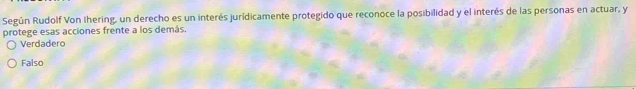 Según Rudolf Von Ihering, un derecho es un interés jurídicamente protegido que reconoce la posibilidad y el interés de las personas en actuar, y
protege esas acciones frente a los demás.
Verdadero
Falso