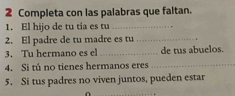 Completa con las palabras que faltan. 
1. El hijo de tu tía es tu_ 
2. El padre de tu madre es tu_ 
3. Tu hermano es el _de tus abuelos. 
4. Si tú no tienes hermanos eres_ 
5. Si tus padres no viven juntos, pueden estar 
_