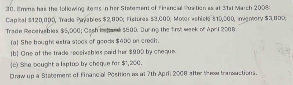 Emma has the following items in her Statement of Financial Position as at 31st March 2008: 
Capital $120,000, Trade Payables $2,800; Fixtures $3,000; Motor vehicle $10,000, Inventory $3,800; 
Trade Receivables $5,000; Cash Ichand $500. During the first week of April 2008: 
(a) She bought extra stock of goods $400 on credit. 
(b) One of the trade receivables paid her $900 by cheque. 
(c) She bought a laptop by cheque for $1,200. 
Draw up a Statement of Financial Pòsition as at 7th April 2008 after these transactions.