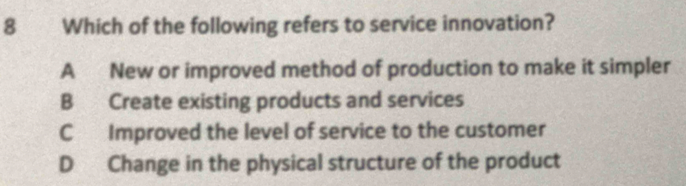 Which of the following refers to service innovation?
A New or improved method of production to make it simpler
B Create existing products and services
C Improved the level of service to the customer
D Change in the physical structure of the product