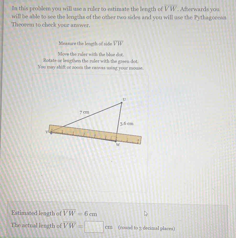 In this problem you will use a ruler to estimate the length of overline VW. Afterwards you 
will be able to see the lengths of the other two sides and you will use the Pythagorean 
Theorem to check your answer. 
Measure the length of side overline VW
Move the ruler with the blue dot. 
Rotate or lengthen the ruler with the green dot. 
You may shift or zoom the canvas using your mouse. 
Estimated length of overline VW=6cm
The actual length of overline VW=□ cm (round to 3 decimal places)