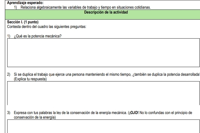 Aprendizaje esperado: 
1) Relaciona algebraicamente las variables de trabajo y tiempo en situaciones cotidianas. 
Descripción de la actividad 
Sección I. (1 punto) 
Contesta dentro del cuadro las siguientes preguntas: 
1) ¿Qué es la potencia mecánica? 
2) Si se duplica el trabajo que ejerce una persona manteniendo el mismo tiempo, ¿también se duplica la potencia desarrollada 
(Explica tu respuesta) 
3) Expresa con tus palabras la ley de la conservación de la energía mecánica. (¡OJO! No lo confundas con el principio de 
conservación de la energía)