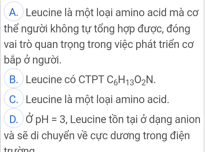 A. Leucine là một loại amino acid mà cơ
thể người không tự tổng hợp được, đóng
vai trò quan trọng trong việc phát triển cơ
bắp ở người.
B. Leucine có CTPT C_6H_13O_2N.
C. Leucine là một loại amino acid.
D. O'pH=3 , Leucine tồn tại ở dạng anion
và sẽ di chuyển về cực dương trong điện
trường