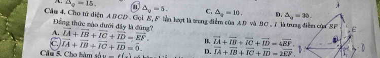 A. △ _Q=15. B △ _Q=5. C.
Câu 4. Cho tứ diện ABCD . Gọi E, F lần lượt là trung điểm của AD và BC , IV △ _Q=10. D.
Đằng thức nào dưới đây là đúng?
A. vector IA+vector IB+vector IC+vector ID=vector EF. vector IA+vector IB+vector IC+vector ID=4vector EF.
B.
C. vector IA+vector IB+vector IC+vector ID=vector 0. D. vector IA+vector IB+vector IC+vector ID=2vector EF.
Câu 5. Cho hàm số y=f(x)